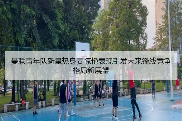 曼联青年队新星热身赛惊艳表现引发未来锋线竞争格局新展望