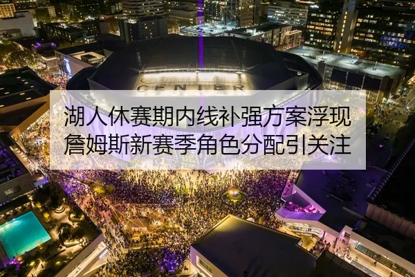 湖人休赛期内线补强方案浮现 詹姆斯新赛季角色分配引关注