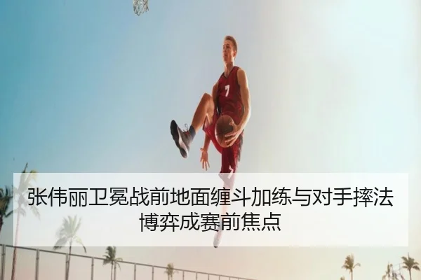 张伟丽卫冕战前地面缠斗加练与对手摔法博弈成赛前焦点