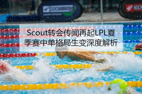 Scout转会传闻再起LPL夏季赛中单格局生变深度解析