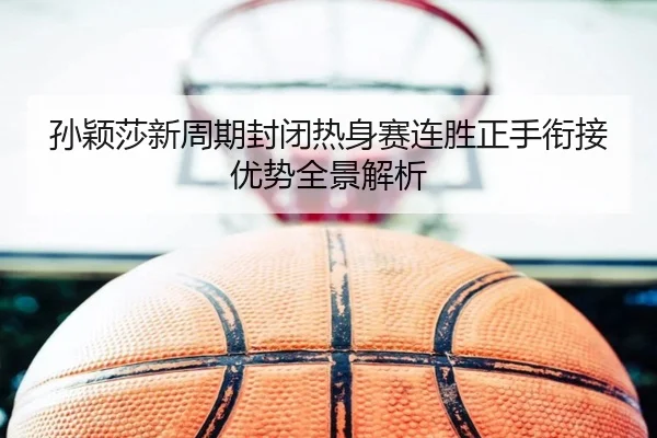 孙颖莎新周期封闭热身赛连胜正手衔接优势全景解析